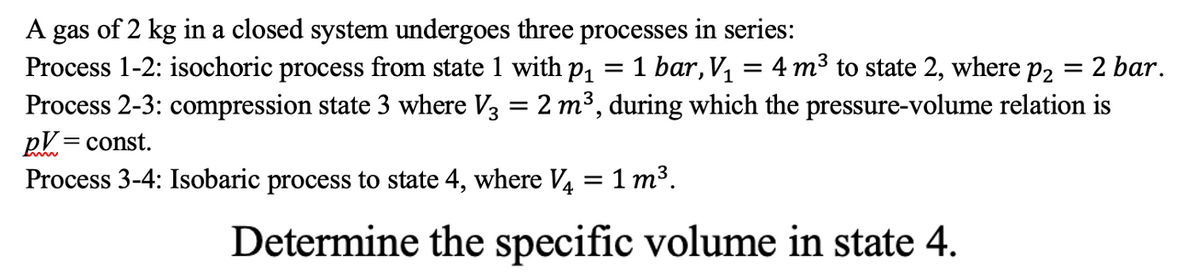A gas of 2 kg in a closed system undergoes three processes in series:
Process 1-2: isochoric process from state 1 with p, = 1 bar, V, = 4 m³ to state 2, where p2 = 2 bar.
Process 2-3: compression state 3 where V3 = 2 m³, during which the pressure-volume relation is
ру 3 const.
Process 3-4: Isobaric process to state 4, where V. = 1 m³.
Determine the specific volume in state 4.
