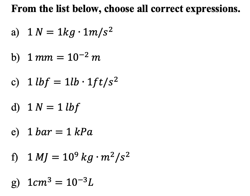 From the list below, choose all correct expressions.
a) 1N = 1kg · 1m/s2
b) 1 тm %3D 10-2 т
c) 1 lbf = 1lb · 1ft/s²
d) 1 N = 1 lbf
e) 1 bar = 1 kPa
f) 1 MJ = 10° kg ·m²/s²
g) 1cm3 = 10-3L
