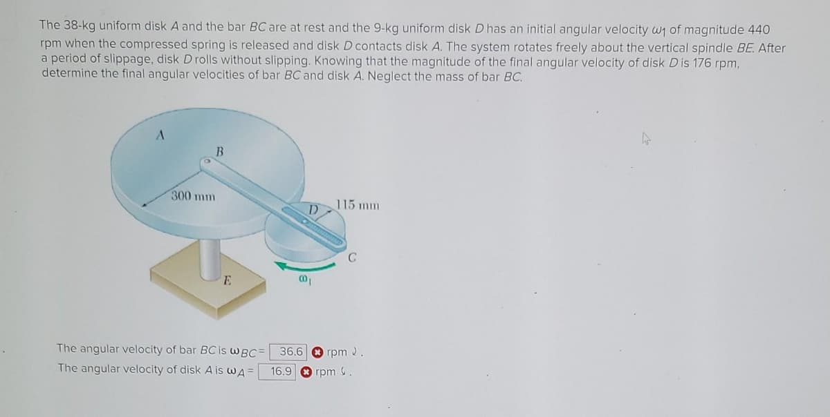 The 38-kg uniform disk A and the bar BC are at rest and the 9-kg uniform disk D has an initial angular velocity w₁ of magnitude 440
rpm when the compressed spring is released and disk D contacts disk A. The system rotates freely about the vertical spindle BE. After
a period of slippage, disk D rolls without slipping. Knowing that the magnitude of the final angular velocity of disk Dis 176 rpm,
determine the final angular velocities of bar BC and disk A. Neglect the mass of bar BC.
A
300 mm
B
E
The angular velocity of bar BC is WBC
The angular velocity of disk A is w A =
D
@01
115 mm
C
36.6
16.9 rpm.
rpm 2.