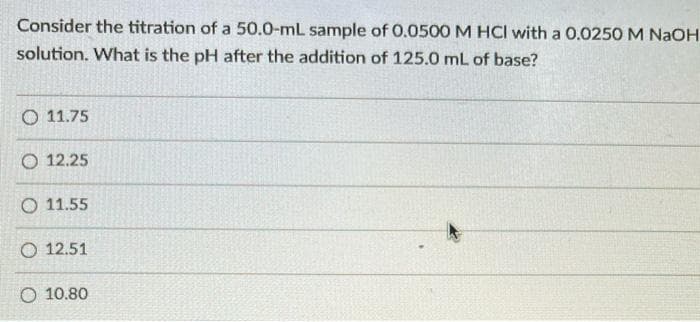 Consider the titration of a 50.0-mL sample of 0.0500 M HCI with a 0.0250 M NaOH
solution. What is the pH after the addition of 125.0 mL of base?
O 11.75
O 12.25
O 11.55
O 12.51
O 10.80
