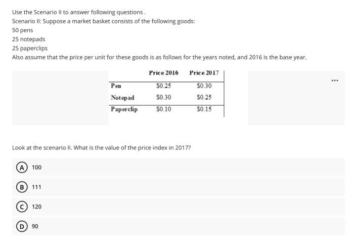 Use the Scenario Il to answer following questions.
Scenario II: Suppose a market basket consists of the following goods:
50 pens
25 notepads
25 paperclips
Also assume that the price per unit for these goods is as follows for the years noted, and 2016 is the base year.
Price 2016
Price 2017
$0.25
$0.30
$0.30
$0.25
$0.10
$0.15
Look at the scenario II. What is the value of the price index in 2017?
A 100
(B) 111
120
Pen
Notepad
Paperclip
90
⠀