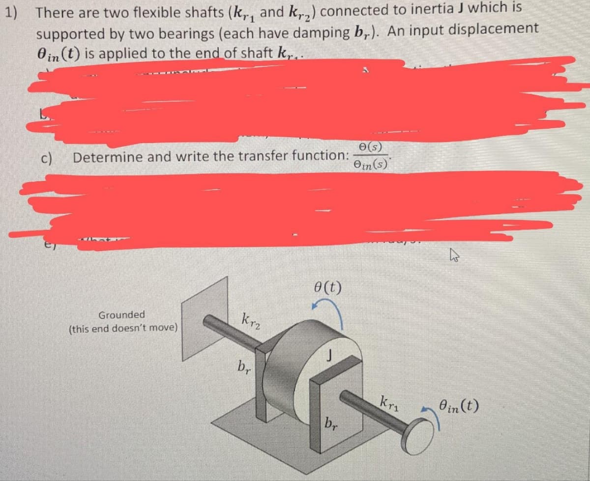 1) There are two flexible shafts (kr, and k,,) connected to inertia J which is
supported by two bearings (each have damping br). An input displacement
0in (t) is applied to the end of shaft k...
c) Determine and write the transfer function:
Grounded
(this end doesn't move)
Krz
br
0 (t)
J
br
e(s)
Oin(s)
Kri
Oin (t)