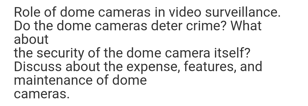 Role of dome cameras in video surveillance.
Do the dome cameras deter crime? What
about
the security of the dome camera itself?
Discuss about the expense, features, and
maintenance of dome
cameras.
