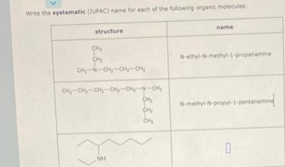 Write the systematic (IUPAC) name for each of the following organic molecules:
structure
CH₂
оно
CH₂-N-CH₂-CH₂-C
CH₁ CH₂-CH₂-CH-CH₂N-CH₂
NH
CH₂
CH₂
CH₂
name
N-ethyl-N-methyl-1-propanamine
N-methyl-N-propyl-1-pentanaming
0