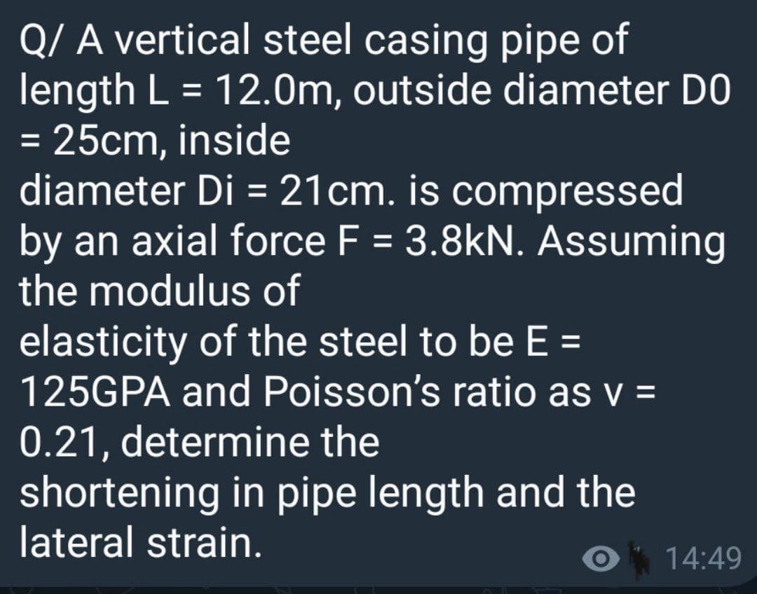 Q/ A vertical steel casing pipe of
length L = 12.0m, outside diameter DO
= 25cm, inside
diameter Di = 21cm. is compressed
by an axial force F = 3.8kN. Assuming
the modulus of
elasticity of the steel to be E =
125GPA and Poisson's ratio as v =
0.21, determine the
shortening in pipe length and the
lateral strain.
%3D
%3D
%3D
%3D
14:49
