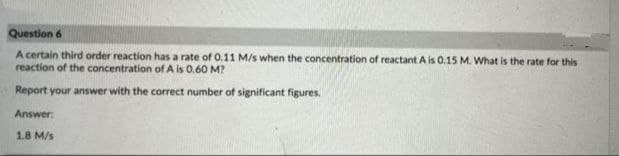 Question 6
A certain third order reaction has a rate of 0.11 M/s when the concentration of reactant A is 0.15 M. What is the rate for this
reaction of the concentration of A is 0.60 M?
Report your answer with the correct number of significant figures.
Answer:
1.8 M/s
