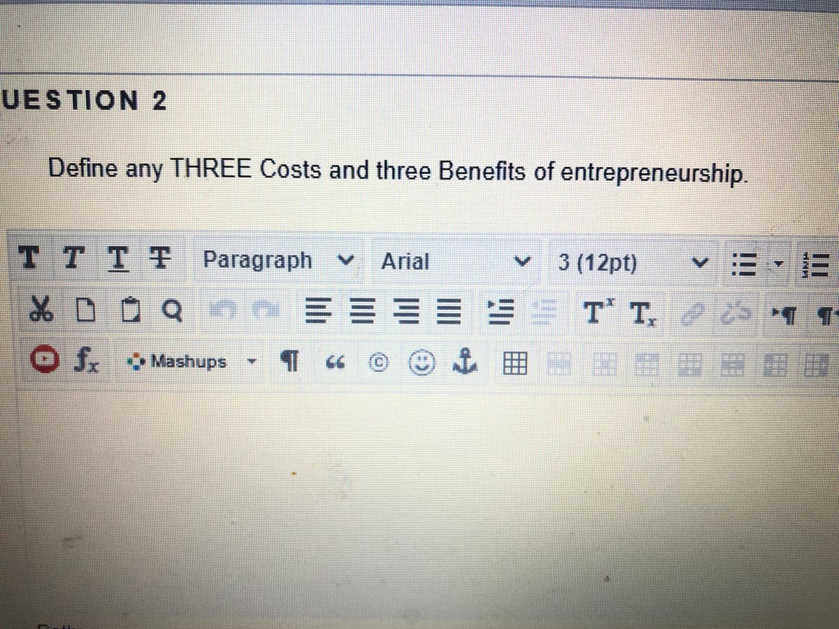 UESTION 2
Define any THREE Costs and three Benefits of entrepreneurship.
TTTT Paragraph v
3 (12pt)
Arial
三
EST T. 2
O Mashups
