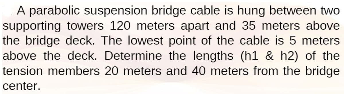 A parabolic suspension bridge cable is hung between two
supporting towers 120 meters apart and 35 meters above
the bridge deck. The lowest point of the cable is 5 meters
above the deck. Determine the lengths (h1 & h2) of the
tension members 20 meters and 40 meters from the bridge
center.
