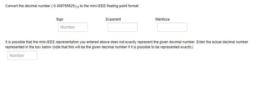 Convert the decimal number (-0.009765625)10 to the mini-IEEE floating point format:
Sign
Exponent
Mantissa
Number
It is possible that the mini-IEEE representation you entered above does not exactly represent the given decimal number. Enter the actual decimal number
represented in the box below (note that this will be the given decimal number if it is possible to be represented exactly).
Number
