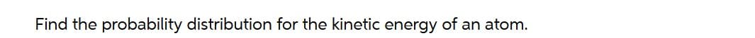 Find the probability distribution for the kinetic energy of an atom.
