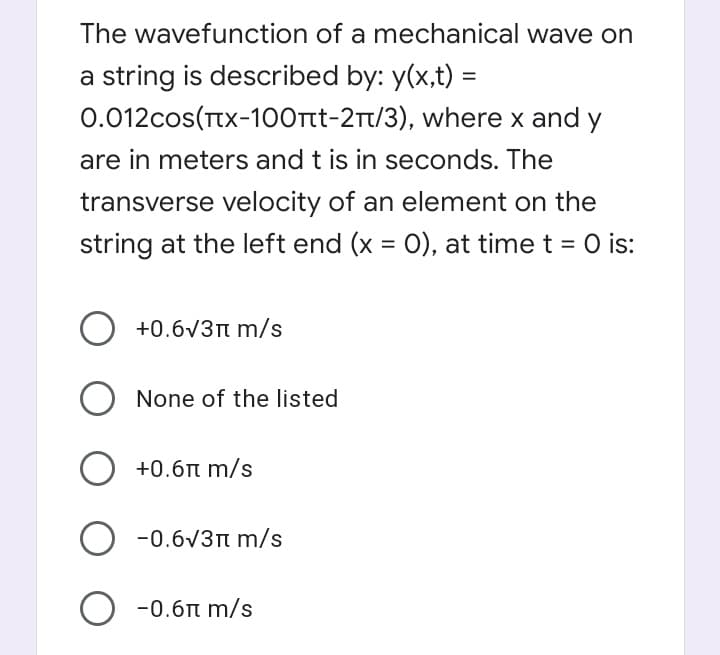 The wavefunction of a mechanical wave on
a string is described by: y(x,t) =
0.012cos(Ttx-100rtt-2Tt/3), where x and y
are in meters and t is in seconds. The
transverse velocity of an element on the
string at the left end (x = O), at time t = O is:
%3D
O +0.6v3n m/s
None of the listed
+0.6n m/s
O -0.6v3n m/s
O -0.6t m/s
