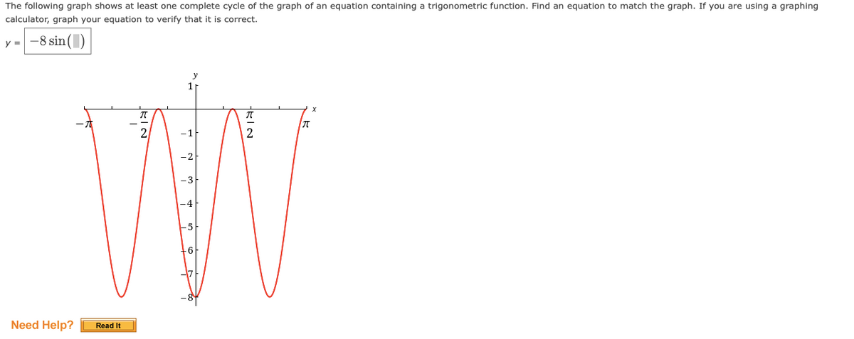The following graph shows at least one complete cycle of the graph of an equation containing a trigonometric function. Find an equation to match the graph. If you are using a graphing
calculator, graph your equation to verify that it is correct.
y = -8 sin()
Need Help?
W
Read It
KIN
2
-3
HELO