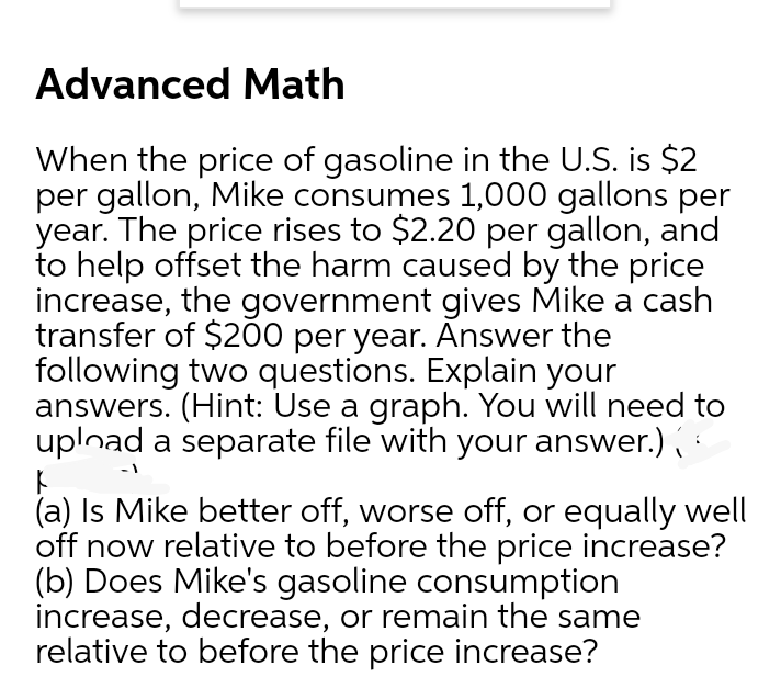 Advanced Math
When the price of gasoline in the U.S. is $2
per gallon, Mike consumes 1,000 gallons per
year. The price rises to $2.20 per gallon, and
to help offset the harm caused by the price
increase, the government gives Mike a cash
transfer of $200 per year. Answer the
following two questions. Explain your
answers. (Hint: Use a graph. You will need to
uplnad a separate file with your answer.)
-1
(a) Is Mike better off, worse off, or equally well
off now relative to before the price increase?
(b) Does Mike's gasoline consumption
increase, decrease, or remain the same
relative to before the price increase?
