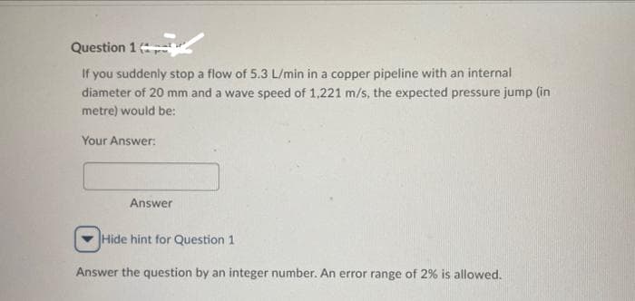 Question 1
If you suddenly stop a flow of 5.3 L/min in a copper pipeline with an internal
diameter of 20 mm and a wave speed of 1,221 m/s, the expected pressure jump (in
metre) would be:
Your Answer:
Answer
Hide hint for Question 1
Answer the question by an integer number. An error range of 2% is allowed.