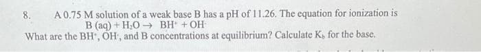 8.
A 0.75 M solution of a weak base B has a pH of 11.26. The equation for ionization is
B (aq) + H₂O → BH + OH
What are the BH, OH, and B concentrations at equilibrium? Calculate K, for the base.