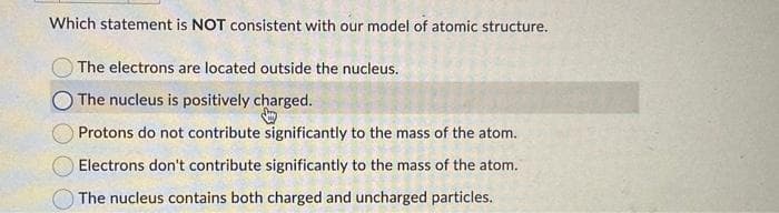 Which statement is NOT consistent with our model of atomic structure.
The electrons are located outside the nucleus.
The nucleus is positively charged.
Protons do not contribute significantly to the mass of the atom.
Electrons don't contribute significantly to the mass of the atom.
The nucleus contains both charged and uncharged particles.
