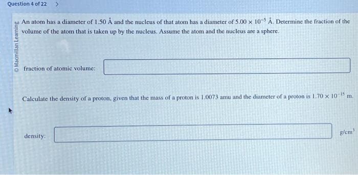 Question 4 of 22 >
An atom has a diameter of 1.50 Å and the nucleus of that atom has a diameter of 5.00 x 10-5 Å. Determine the fraction of the
volume of the atom that is taken up by the nucleus. Assume the atom and the nucleus are a sphere.
O Macmillan Learning
fraction of atomic volume:
Calculate the density of a proton, given that the mass of a proton is 1.0073 amu and the diameter of a proton is 1.70 x 10-15 m.
density:
g/cm³