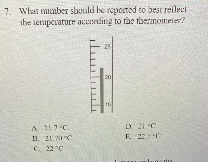 7. What number should be reported to best reflect
the temperature according to the thermometer?
A. 21.7 °C
B. 21.70 °C
CC
22°C
........
25
20
15
D. 21 °C
22.7°C
E.
undergo the