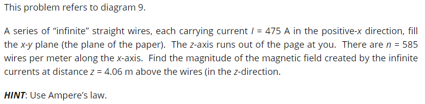 This problem refers to diagram 9.
A series of "infinite" straight wires, each carrying current / = 475 A in the positive-x direction, fill
the x-y plane (the plane of the paper). The z-axis runs out of the page at you. There are n = 585
wires per meter along the x-axis. Find the magnitude of the magnetic field created by the infinite
currents at distance z = 4.06 m above the wires (in the z-direction.
HINT: Use Ampere's law.
