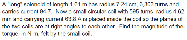 A "long" solenoid of length 1.61 m has radius 7.24 cm, 6,303 turns and
carries current 94.7. Now a small circular coil with 595 turns, radius 4.62
mm and carrying current 63.8 A is placed inside the coil so the planes of
the two coils are at right angles to each other. Find the magnitude of the
torque, in N-m, felt by the small coil.
