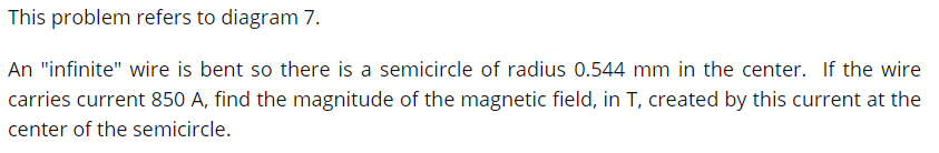 This problem refers to diagram 7.
An "infinite" wire is bent so there is a semicircle of radius 0.544 mm in the center. If the wire
carries current 850 A, find the magnitude of the magnetic field, in T, created by this current at the
center of the semicircle.
