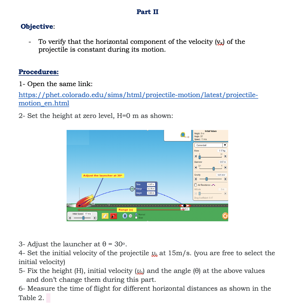 Part II
Objective:
To verify that the horizontal component of the velocity (Vx) of the
projectile is constant during its motion.
Procedures:
1- Open the same link:
https://phet.colorado.edu/sims/html/projectile-motion/latest/projectile-
motion_en.html
2- Set the height at zero level, H=0 m as shown:
Initial Values
Height: 0 m
Angle: 30
Speed: 17 m's
Cannonball
Mass
1.17 kg
Diametar
0.67 m
Adjust the launcher at 30°
Gravity
9.81 m's
Time
0.87s
O Air Rosistance A
Range
12.76 m
Altitude
Helght
3.68 m
Drag Cooficiont 0.47
Range (x)
266 m
Intial Speed 17 mis
II O
O Normel
• Slow
3- Adjust the launcher at 0
4- Set the initial velocity of the projectile y at 15m/s. (you are free to select the
initial velocity)
5- Fix the height (H), initial velocity (K) and the angle (0) at the above values
and don't change them during this part.
6- Measure the time of flight for different horizontal distances as shown in the
30°.
Table 2.
