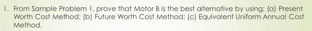 1. From Sample Problem 1, prove that Motor B is the best alternative by using: (a) Present
Worth Cost Method; (b) Future Worth Cost Method; (c) Equivalent Uniform Annual Cost
Method.
