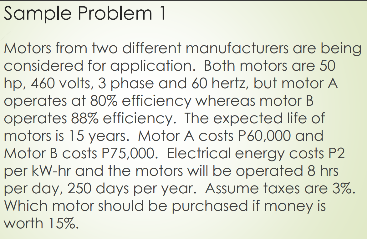 Sample Problem 1
are being
Motors from two different manufacturers
considered for application. Both motors are 50
hp, 460 volts, 3 phase and 60 hertz, but motor A
operates at 80% efficiency whereas motor B
operates 88% efficiency. The expected life of
motors is 15 years. Motor A costs P60,000 and
Motor B costs P75,000. Electrical energy costs P2
per kW-hr and the motors will be operated 8 hrs
per day, 250 days per year. Assume taxes are 3%.
Which motor should be purchased if money is
worth 15%.