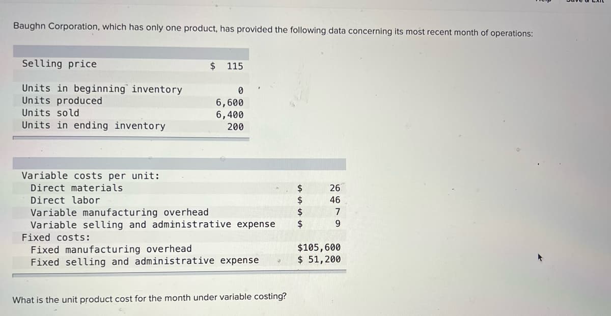 Baughn Corporation, which has only one product, has provided the following data concerning its most recent month of operations:
Selling price
$
115
Units in beginning inventory
Units produced
Units sold
Units in ending inventory
6,600
6,400
200
Variable costs per unit:
Direct materials
2$
26
Direct labor
46
2$
2$
7
Variable manufacturing overhead
Variable selling and administrative expense
9.
Fixed costs:
Fixed manufacturing overhead
Fixed selling and administrative expense
$105,600
$ 51,200
What is the unit product cost for the month under variable costing?
