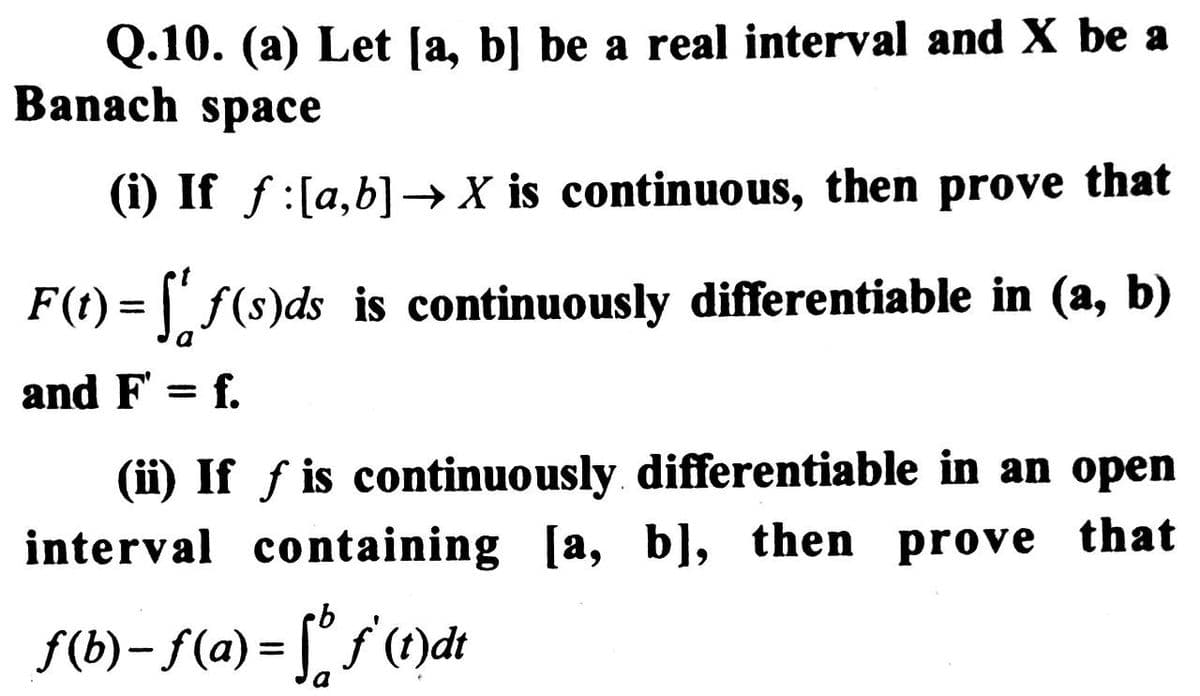 Q.10. (a) Let [a, b] be a real interval and X be a
Banach space
(i) If f:[a,b] → X is continuous, then prove that
F(t)=ff(s)ds is continuously differentiable in (a, b)
a
and F = f.
(ii) If f is continuously differentiable in an open
interval containing [a, b], then prove that
f(b)-f(a)=f(t)dt