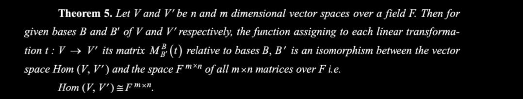 Theorem 5. Let V and V' be n and m dimensional vector spaces over a field FE Then for
given bases B and B' of V and V respectively, the function assigning to each linear transforma-
tion t : V → V" its matrix M (t) relative to bases B, B' is an isomorphism between the vector
space Hom (V, V') and the space F™*n of all m×n matrices over F i.e.
Hom (V, V') =Fmxn
