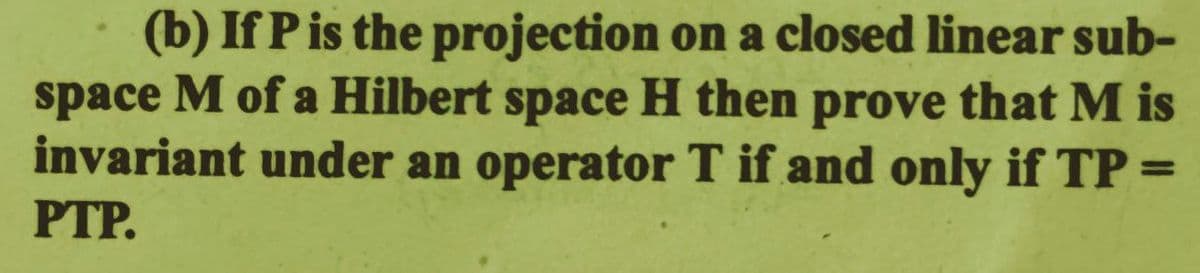 (b) If P is the projection on a closed linear sub-
space M of a Hilbert space H then prove that M is
invariant under an operator T if and only if TP =
PTP.