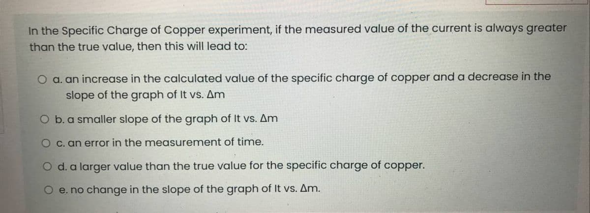 In the Specific Charge of Copper experiment, if the measured value of the current is always greater
than the true value, then this will lead to:
O a. an increase in the calculated value of the specific charge of copper and a decrease in the
slope of the graph of It vs. Am
O b. a smaller slope of the graph of It vs. Am
O c. an error in the measurement of time.
O d. a larger value than the true value for the specific charge of copper.
O e. no change in the slope of the graph of It vs. Am.
