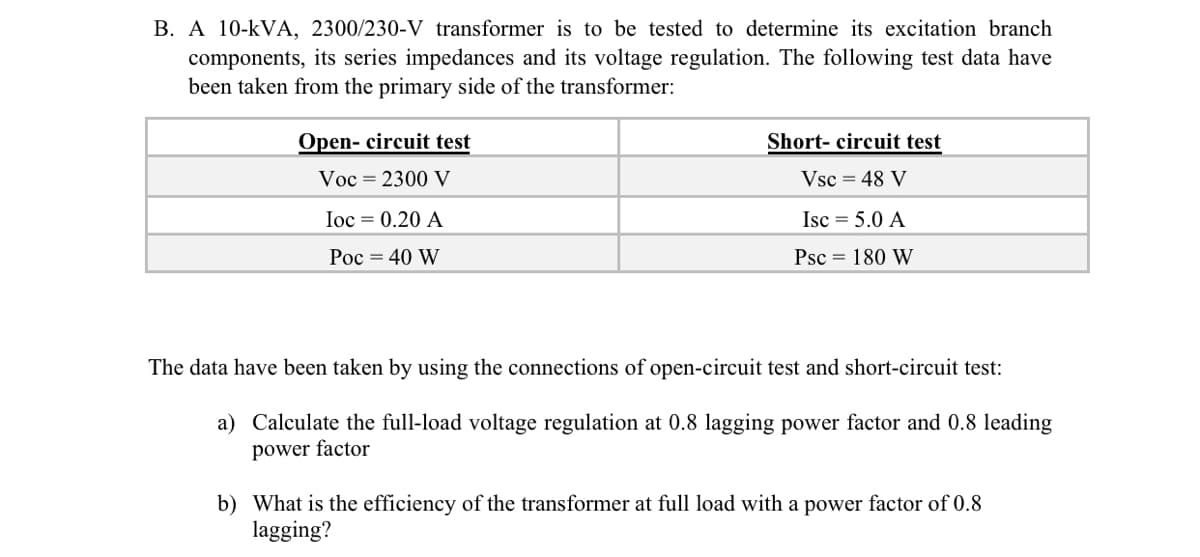 B. A 10-kVA, 2300/230-V transformer is to be tested to determine its excitation branch
components, its series impedances and its voltage regulation. The following test data have
been taken from the primary side of the transformer:
Open- circuit test
Short- circuit test
Voc = 2300 V
Vsc = 48 V
Ioc = 0.20 A
Isc = 5.0 A
Poc = 40 W
Psc = 180 W
The data have been taken by using the connections of open-circuit test and short-circuit test:
a) Calculate the full-load voltage regulation at 0.8 lagging power factor and 0.8 leading
power factor
b) What is the efficiency of the transformer at full load with a power factor of 0.8
lagging?
