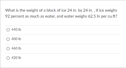 What is the weight of a block of ice 24 in. by 24 in. , if ice weighs
92 percent as much as water, and water weighs 62.5 In per cu.ft?
440 Ib
400 lb
460 Ib
420 lb
