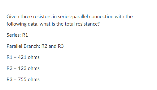 Given three resistors in series-parallel connection with the
following data, what is the total resistance?
Series: R1
Parallel Branch: R2 and R3
R1 = 421 ohms
R2 = 123 ohms
R3 = 755 ohms
%3D
