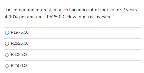 The compound interest on a certain amount of money for 2 years
at 10% per annum is P525.00. How much is invested?
O P1975.00
O P2625.00
O P3025.00
O P2500.00
