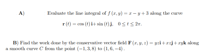 A)
Evaluate the line integral of f (r, y) = x – y + 3 along the curve
r (t) = cos (t) i+ sin (t) j, 0<t< 2n.
B) Find the work done by the conservative vector field F (r, y, z) = yzi+xzj+xyk along
a smooth curve C from the point (-1,3, 8) to (1,6, –4).
