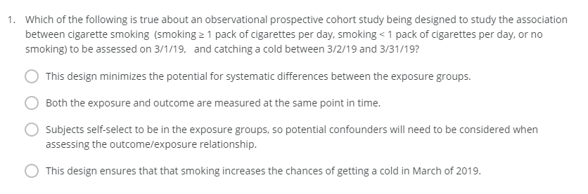 1. Which of the following is true about an observational prospective cohort study being designed to study the association
between cigarette smoking (smoking 1 pack of cigarettes per day, smoking <1 pack of cigarettes per day, or no
smoking) to be assessed on 3/1/19, and catching a cold between 3/2/19 and 3/31/19?
This design minimizes the potential for systematic differences between the exposure groups.
Both the exposure and outcome are measured at the same point in time.
Subjects self-select to be in the exposure groups, so potential confounders will need to be considered when
assessing the outcome/exposure relationship.
This design ensures that that smoking increases the chances of getting a cold in March of 2019.
