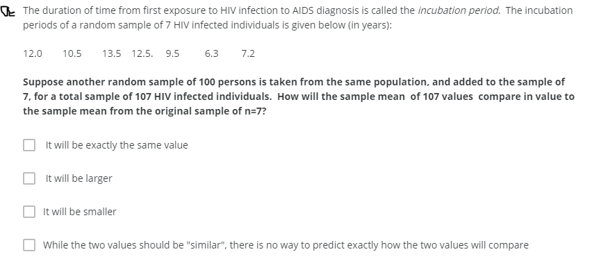Oe The duration of time from first exposure to HIV infection to AIDS diagnosis is called the incubation period. The incubation
periods of a random sample of 7 HIV infected individuals is given below (in years):
12.0
10.5
13.5 12.5. 9.5
6.3
7.2
Suppose another random sample of 100 persons is taken from the same population, and added to the sample of
7, for a total sample of 107 HIV infected individuals. How will the sample mean of 107 values compare in value to
the sample mean from the original sample of n=7?
It will be exactly the same value
It will be larger
It will be smaller
While the two values should be "similar", there is no way to predict exactly how the two values will compare
