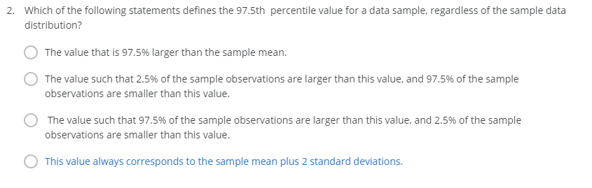 2. Which of the following statements defines the 97.5th percentile value for a data sample, regardless of the sample data
distribution?
The value that is 97.5% larger than the sample mean.
The value such that 2.5% of the sample observations are larger than this value, and 97.5% of the sample
observations are smaller than this value.
The value such that 97.5% of the sample observations are larger than this value, and 2.5% of the sample
observations are smaller than this value.
This value always corresponds to the sample mean plus 2 standard deviations.
