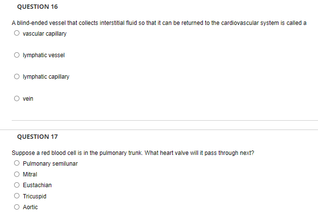 QUESTION 16
A blind-ended vessel that collects interstitial fluid so that it can be returned to the cardiovascular system is called a
O vascular capillary
O lymphatic vessel
O lymphatic capillary
vein
QUESTION 17
Suppose a red blood cell is in the pulmonary trunk. What heart valve will it pass through next?
Pulmonary semilunar
Mitral
Eustachian
Tricuspid
Aortic
