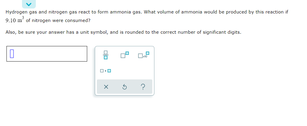 Hydrogen gas and nitrogen gas react to form ammonia gas. What volume of ammonia would be produced by this reaction if
9.10 m' of nitrogen were consumed?
Also, be sure your answer has a unit symbol, and is rounded to the correct number of significant digits.
