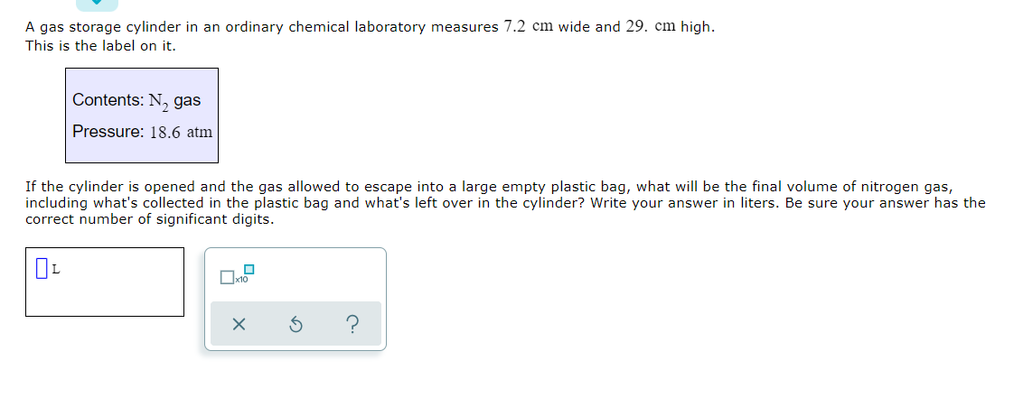 A gas storage cylinder in an ordinary chemical laboratory measures 7.2 cm wide and 29. cm high.
This is the label on it.
Contents: N, gas
Pressure: 18.6 atm
If the cylinder is opened and the gas allowed to escape into a large empty plastic bag, what will be the final volume of nitrogen gas,
including what's collected in the plastic bag and what's left over in the cylinder? Write your answer in liters. Be sure your answer has the
correct number of significant digits.
