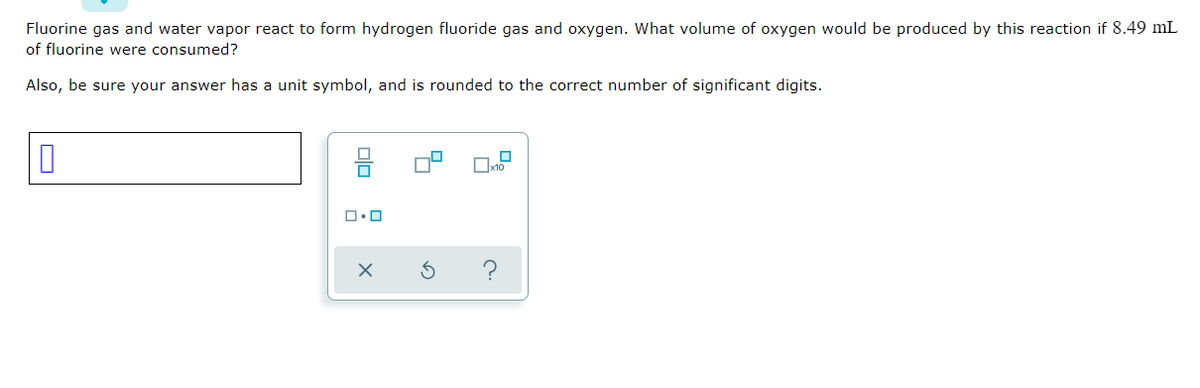 Fluorine gas and water vapor react to form hydrogen fluoride gas and oxygen. What volume of oxygen would be produced by this reaction if 8.49 mL
of fluorine were consumed?
Also, be sure your answer has a unit symbol, and is rounded to the correct number of significant digits.
