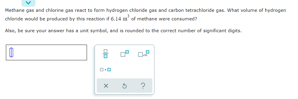 Methane gas and chlorine gas react to form hydrogen chloride gas and carbon tetrachloride gas. What volume of hydrogen
chloride would be produced by this reaction if 6.14 m of methane were consumed?
Also, be sure your answer has a unit symbol, and is rounded to the correct number of significant digits.
