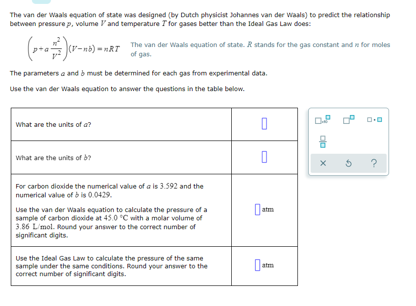 The van der Waals equation of state was designed (by Dutch physicist Johannes van der Waals) to predict the relationship
between pressure p, volume V and temperature T for gases better than the Ideal Gas Law does:
|(V-nb) =nRT
The van der Waals equation of state. R stands for the gas constant and n for moles
of gas.
The parameters a and b must be determined for each gas from experimental data.
Use the van der Waals equation to answer the questions in the table below.
x10
What are the units of a?
What are the units of b?
For carbon dioxide the numerical value of a is 3.592 and the
numerical value of b is 0.0429.
Use the van der Waals equation to calculate the pressure of a
sample of carbon dioxide at 45.0 °C with a molar volume of
3.86 L/mol. Round your answer to the correct number of
significant digits.
atm
Use the Ideal Gas Law to calculate the pressure of the same
sample under the same conditions. Round your answer to the
correct number of significant digits.
atm
