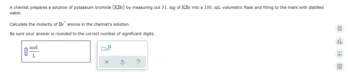 A chemist prepares a solution of potassium bromide (KBr) by measuring out 31. mg of KBr into a 100. mL volumetric flask and filling to the mark with distilled
water.
Calculate the molarity of Br anions in the chemist's solution.
Be sure your answer is rounded to the correct number of significant digits.
alo
mol
L
