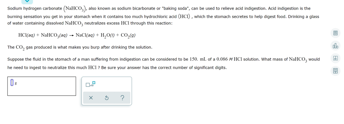 Sodium hydrogen carbonate (NaHCO,), also known as sodium bicarbonate or "baking soda", can be used to relieve acid indigestion. Acid indigestion is the
burning sensation you get in your stomach when it contains too much hydrochloric acid (HCI) , which the stomach secretes to help digest food. Drinking a glass
of water containing dissolved NaHCO, neutralizes excess HCl through this reaction:
HCl(aq) + NaHCO,(aq) → NaCl(aq) + H,O(1) + CO,(g)
The CO, gas produced is what makes you burp after drinking the solution.
olo
Suppose the fluid in the stomach of a man suffering from indigestion can be considered to be 150. mL of a 0.086 M HCl solution. What mass of NaHCO, would
Ar
he need to ingest to neutralize this much HCl ? Be sure your answer has the correct number of significant digits.
Ox10
