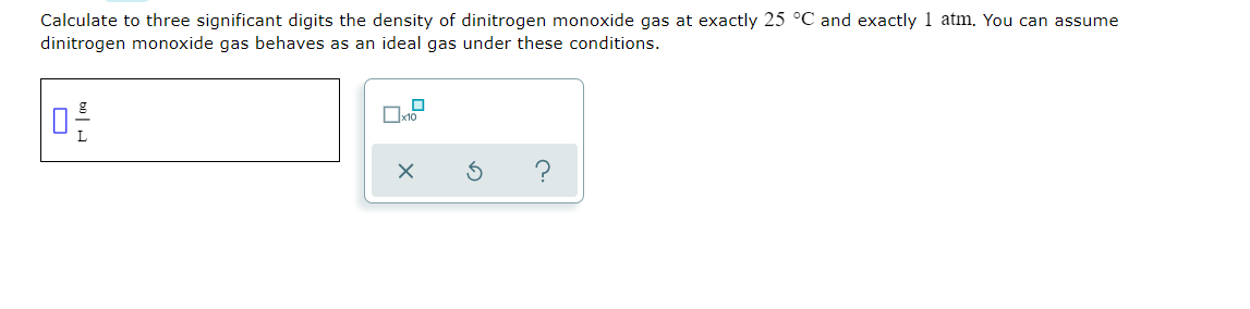 Calculate to three significant digits the density of dinitrogen monoxide gas at exactly 25 °C and exactly 1 atm. You can assume
dinitrogen monoxide gas behaves as an ideal gas under these conditions.
O
